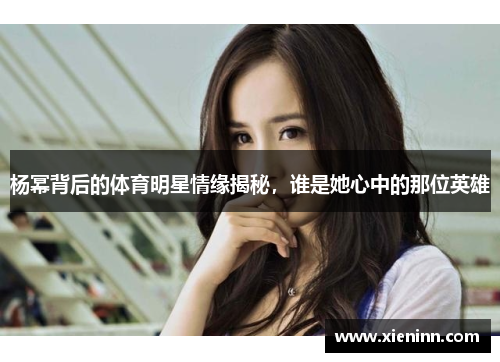 杨幂背后的体育明星情缘揭秘，谁是她心中的那位英雄
